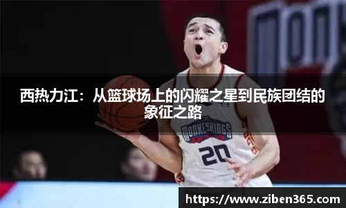 西热力江：从篮球场上的闪耀之星到民族团结的象征之路